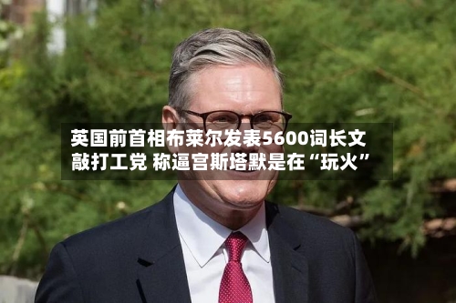 英国前首相布莱尔发表5600词长文敲打工党 称逼宫斯塔默是在“玩火”
