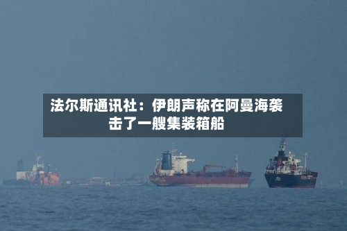 法尔斯通讯社:伊朗声称在阿曼海袭击了一艘集装箱船