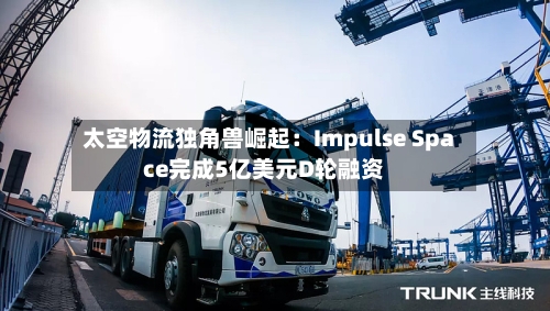 太空物流独角兽崛起:Impulse Space完成5亿美元D轮融资