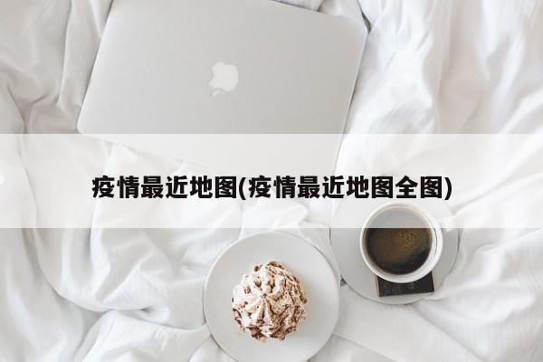 疫情最近地图(疫情最近地图全图)