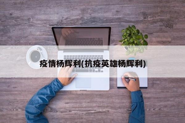 疫情杨辉利(抗疫英雄杨辉利)