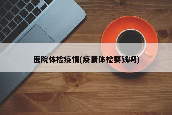 医院体检疫情(疫情体检要钱吗)