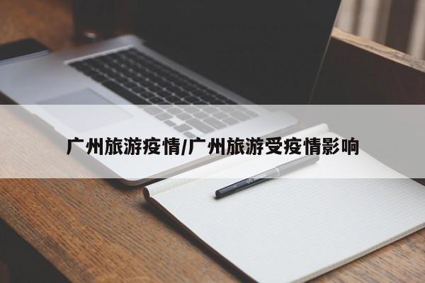 广州旅游疫情/广州旅游受疫情影响