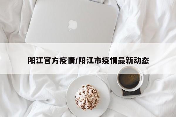 阳江官方疫情/阳江市疫情最新动态